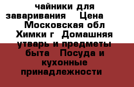 чайники для заваривания  › Цена ­ 175 - Московская обл., Химки г. Домашняя утварь и предметы быта » Посуда и кухонные принадлежности   